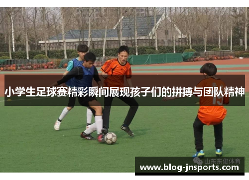小学生足球赛精彩瞬间展现孩子们的拼搏与团队精神