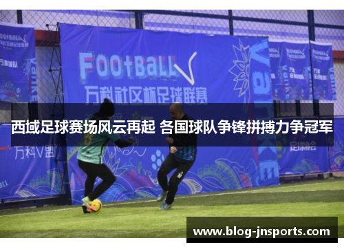 西域足球赛场风云再起 各国球队争锋拼搏力争冠军