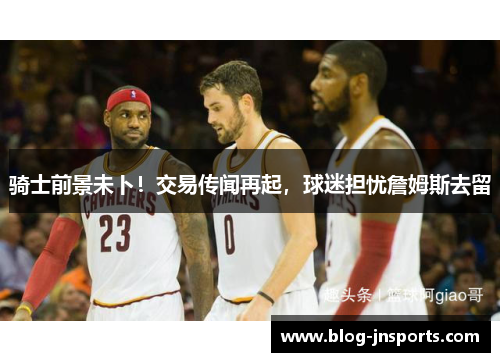 骑士前景未卜！交易传闻再起，球迷担忧詹姆斯去留