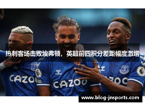 热刺客场击败埃弗顿，英超前四积分差距幅度激增