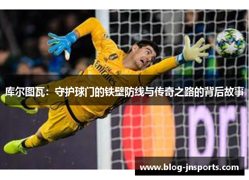 库尔图瓦：守护球门的铁壁防线与传奇之路的背后故事