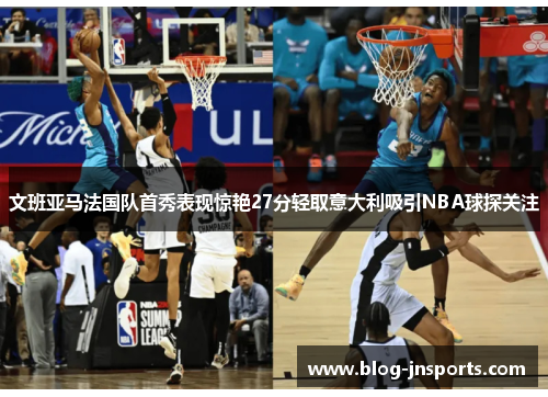 文班亚马法国队首秀表现惊艳27分轻取意大利吸引NBA球探关注