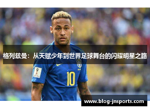 格列兹曼：从天赋少年到世界足球舞台的闪耀明星之路