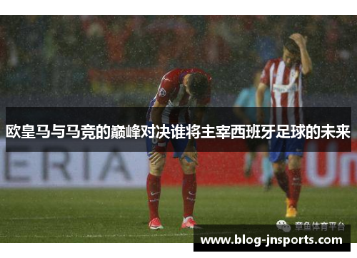 欧皇马与马竞的巅峰对决谁将主宰西班牙足球的未来