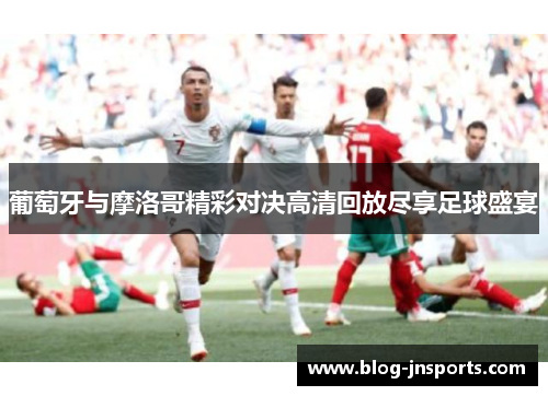 葡萄牙与摩洛哥精彩对决高清回放尽享足球盛宴