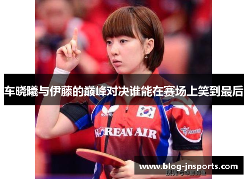 车晓曦与伊藤的巅峰对决谁能在赛场上笑到最后