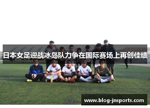 日本女足迎战冰岛队力争在国际赛场上再创佳绩