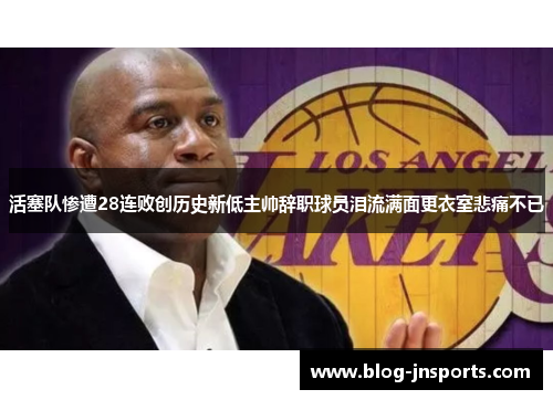 活塞队惨遭28连败创历史新低主帅辞职球员泪流满面更衣室悲痛不已