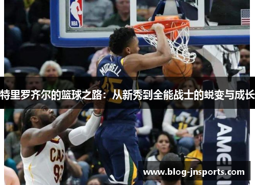 特里罗齐尔的篮球之路：从新秀到全能战士的蜕变与成长