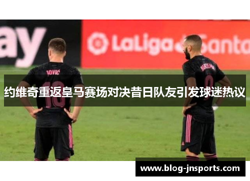 约维奇重返皇马赛场对决昔日队友引发球迷热议